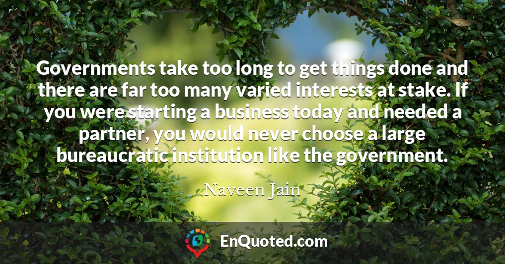 Governments take too long to get things done and there are far too many varied interests at stake. If you were starting a business today and needed a partner, you would never choose a large bureaucratic institution like the government.