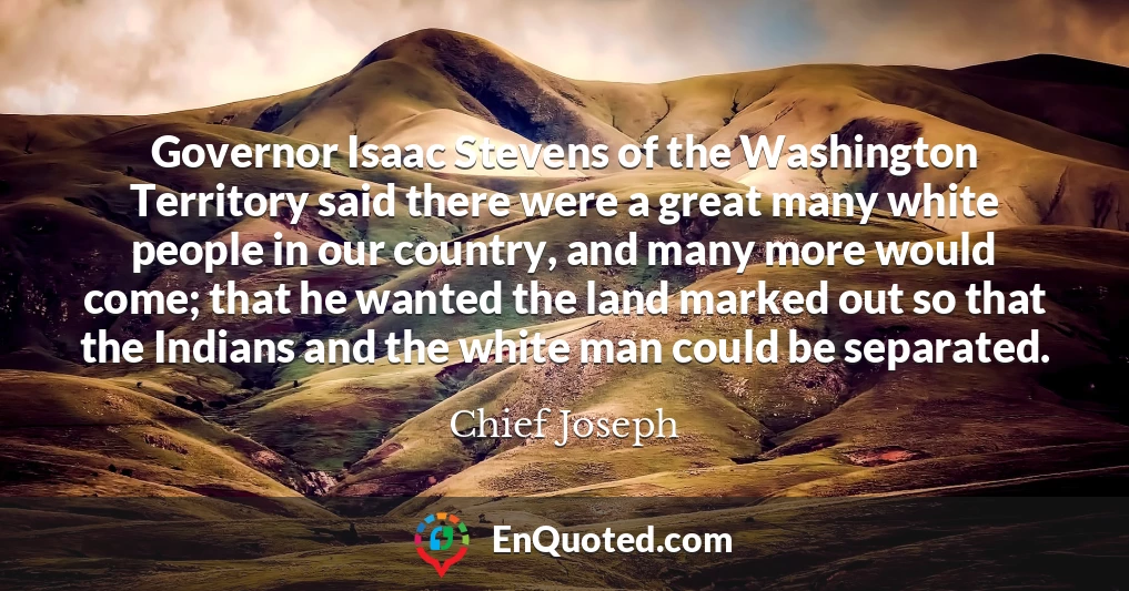 Governor Isaac Stevens of the Washington Territory said there were a great many white people in our country, and many more would come; that he wanted the land marked out so that the Indians and the white man could be separated.