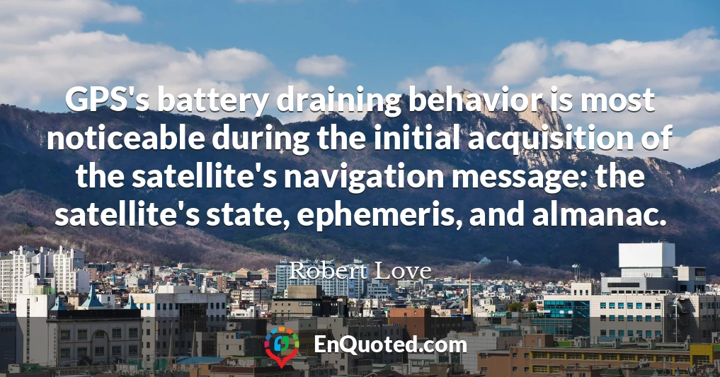 GPS's battery draining behavior is most noticeable during the initial acquisition of the satellite's navigation message: the satellite's state, ephemeris, and almanac.