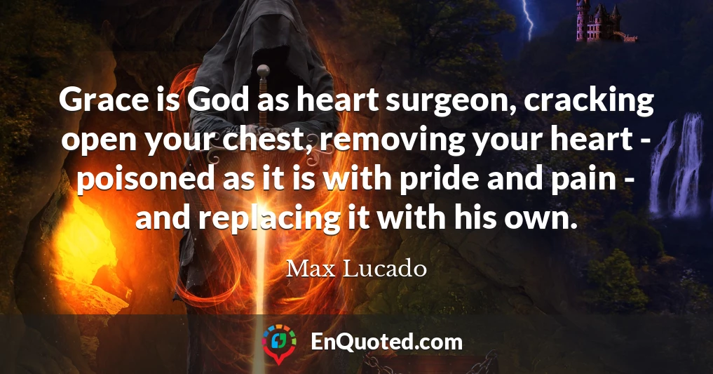 Grace is God as heart surgeon, cracking open your chest, removing your heart - poisoned as it is with pride and pain - and replacing it with his own.