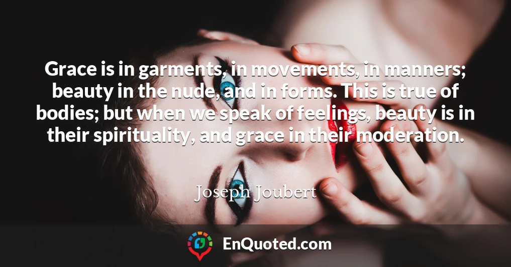 Grace is in garments, in movements, in manners; beauty in the nude, and in forms. This is true of bodies; but when we speak of feelings, beauty is in their spirituality, and grace in their moderation.