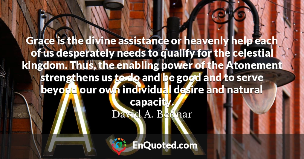 Grace is the divine assistance or heavenly help each of us desperately needs to qualify for the celestial kingdom. Thus, the enabling power of the Atonement strengthens us to do and be good and to serve beyond our own individual desire and natural capacity.