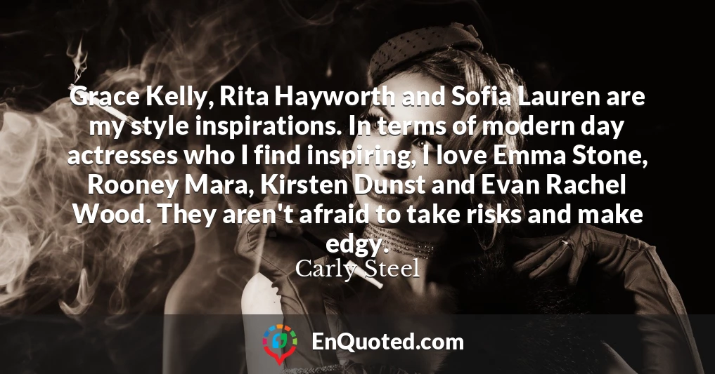 Grace Kelly, Rita Hayworth and Sofia Lauren are my style inspirations. In terms of modern day actresses who I find inspiring, I love Emma Stone, Rooney Mara, Kirsten Dunst and Evan Rachel Wood. They aren't afraid to take risks and make edgy.