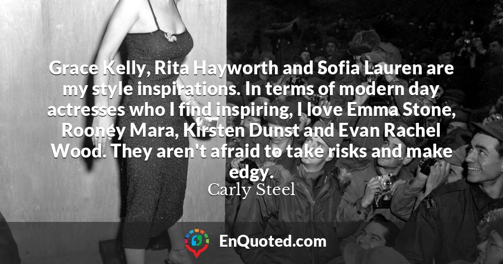 Grace Kelly, Rita Hayworth and Sofia Lauren are my style inspirations. In terms of modern day actresses who I find inspiring, I love Emma Stone, Rooney Mara, Kirsten Dunst and Evan Rachel Wood. They aren't afraid to take risks and make edgy.