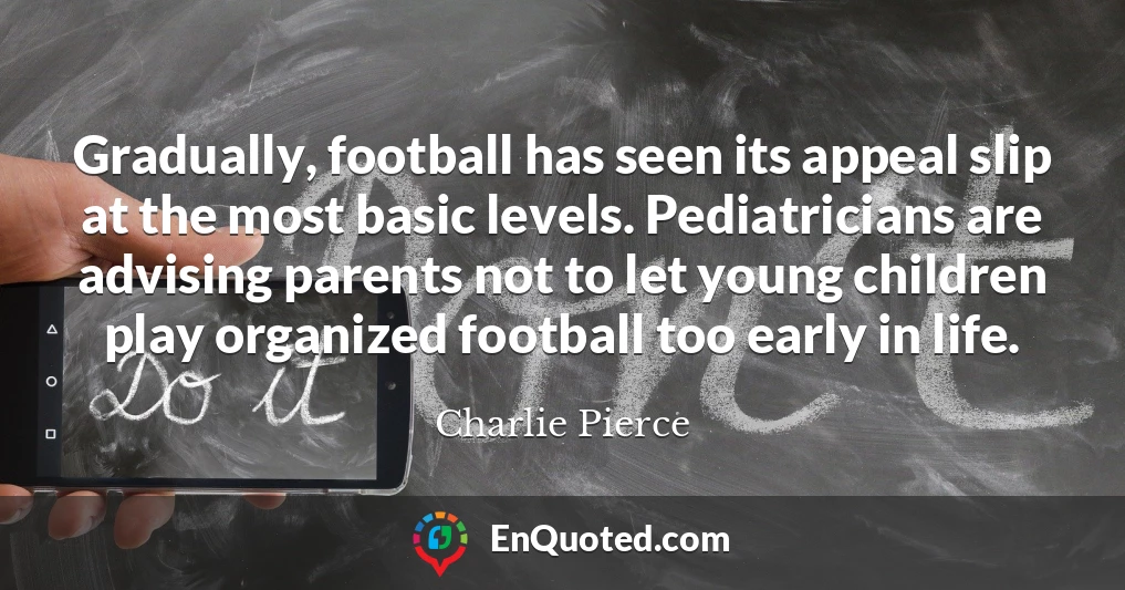 Gradually, football has seen its appeal slip at the most basic levels. Pediatricians are advising parents not to let young children play organized football too early in life.
