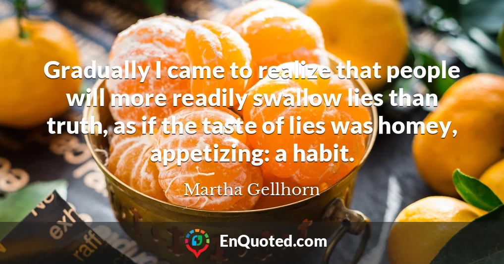 Gradually I came to realize that people will more readily swallow lies than truth, as if the taste of lies was homey, appetizing: a habit.