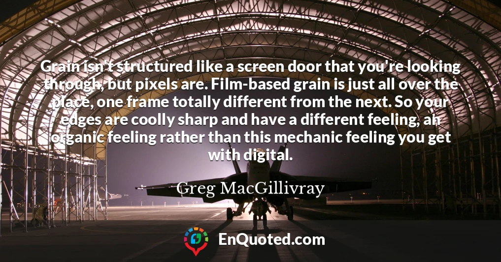 Grain isn't structured like a screen door that you're looking through, but pixels are. Film-based grain is just all over the place, one frame totally different from the next. So your edges are coolly sharp and have a different feeling, an organic feeling rather than this mechanic feeling you get with digital.