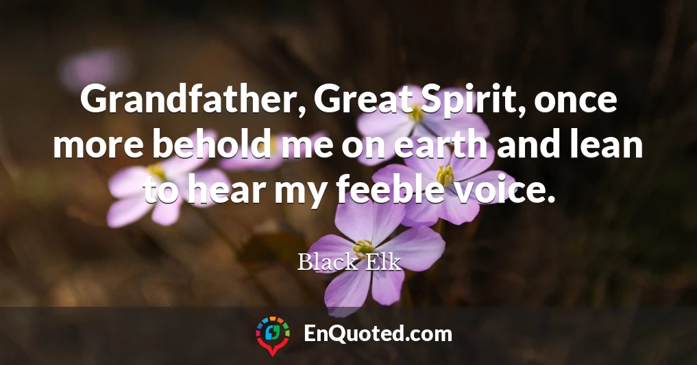 Grandfather, Great Spirit, once more behold me on earth and lean to hear my feeble voice.