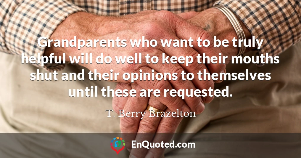 Grandparents who want to be truly helpful will do well to keep their mouths shut and their opinions to themselves until these are requested.