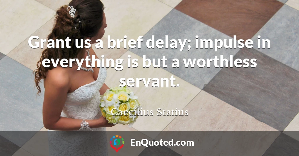 Grant us a brief delay; impulse in everything is but a worthless servant.