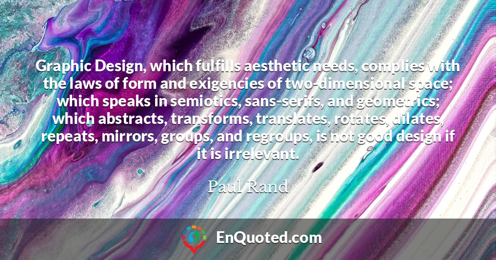 Graphic Design, which fulfills aesthetic needs, complies with the laws of form and exigencies of two-dimensional space; which speaks in semiotics, sans-serifs, and geometrics; which abstracts, transforms, translates, rotates, dilates, repeats, mirrors, groups, and regroups, is not good design if it is irrelevant.