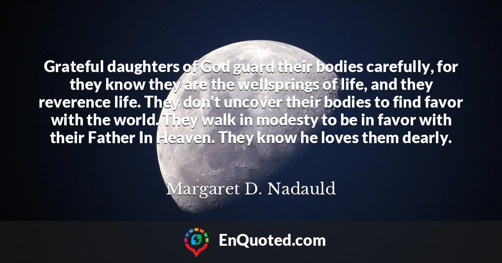 Grateful daughters of God guard their bodies carefully, for they know they are the wellsprings of life, and they reverence life. They don't uncover their bodies to find favor with the world. They walk in modesty to be in favor with their Father In Heaven. They know he loves them dearly.