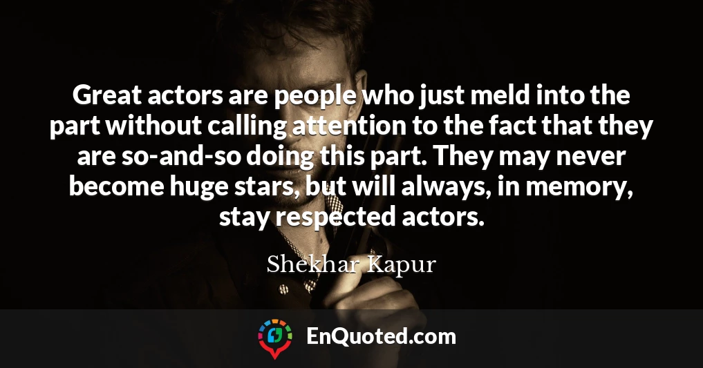Great actors are people who just meld into the part without calling attention to the fact that they are so-and-so doing this part. They may never become huge stars, but will always, in memory, stay respected actors.