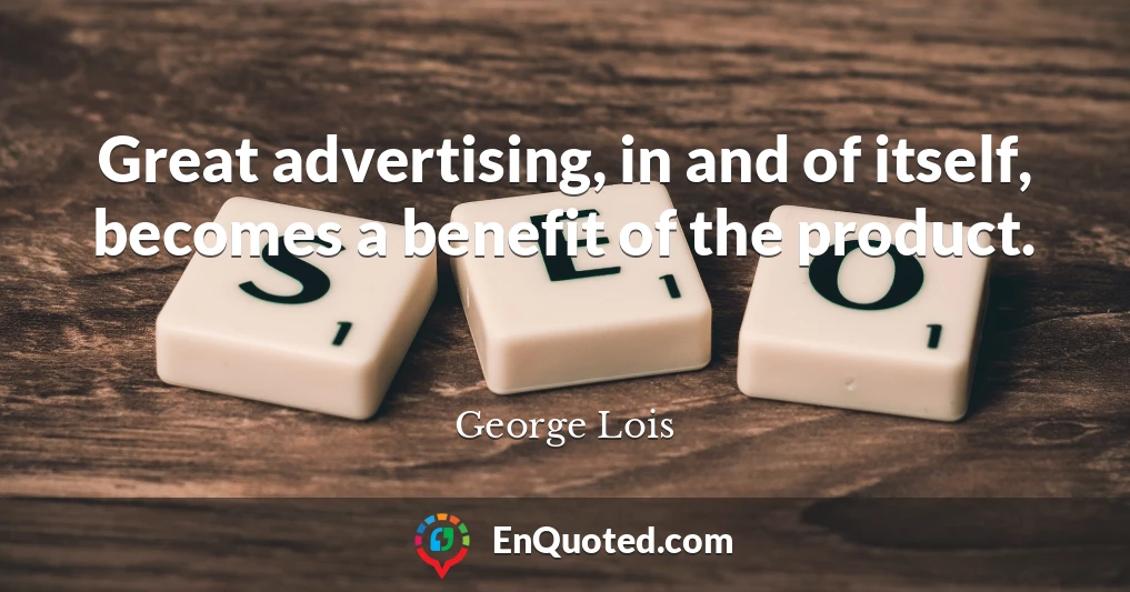 Great advertising, in and of itself, becomes a benefit of the product.