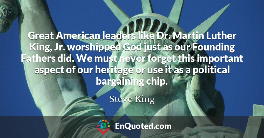 Great American leaders like Dr. Martin Luther King, Jr. worshipped God just as our Founding Fathers did. We must never forget this important aspect of our heritage or use it as a political bargaining chip.