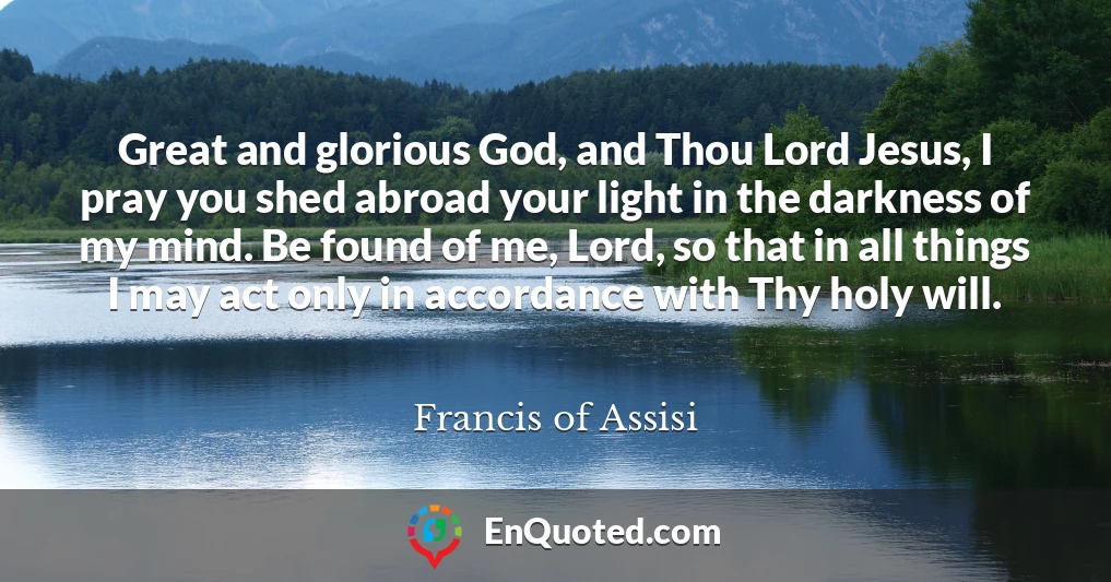 Great and glorious God, and Thou Lord Jesus, I pray you shed abroad your light in the darkness of my mind. Be found of me, Lord, so that in all things I may act only in accordance with Thy holy will.
