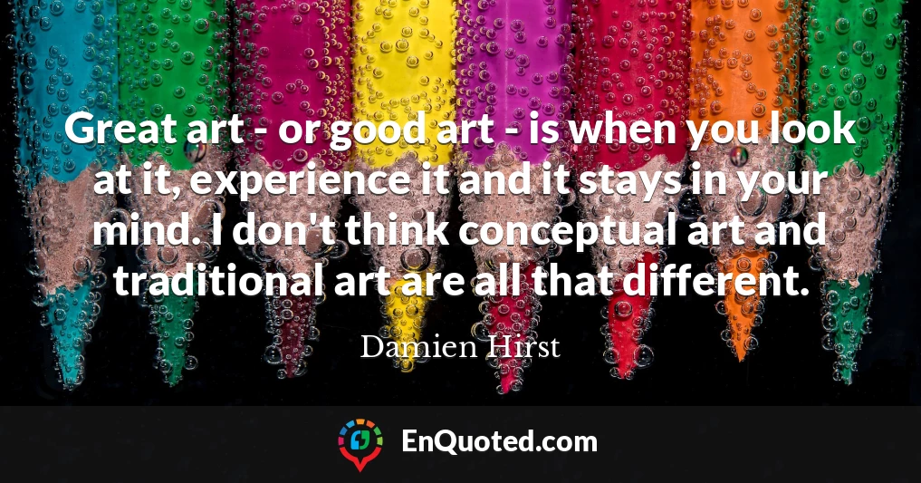 Great art - or good art - is when you look at it, experience it and it stays in your mind. I don't think conceptual art and traditional art are all that different.