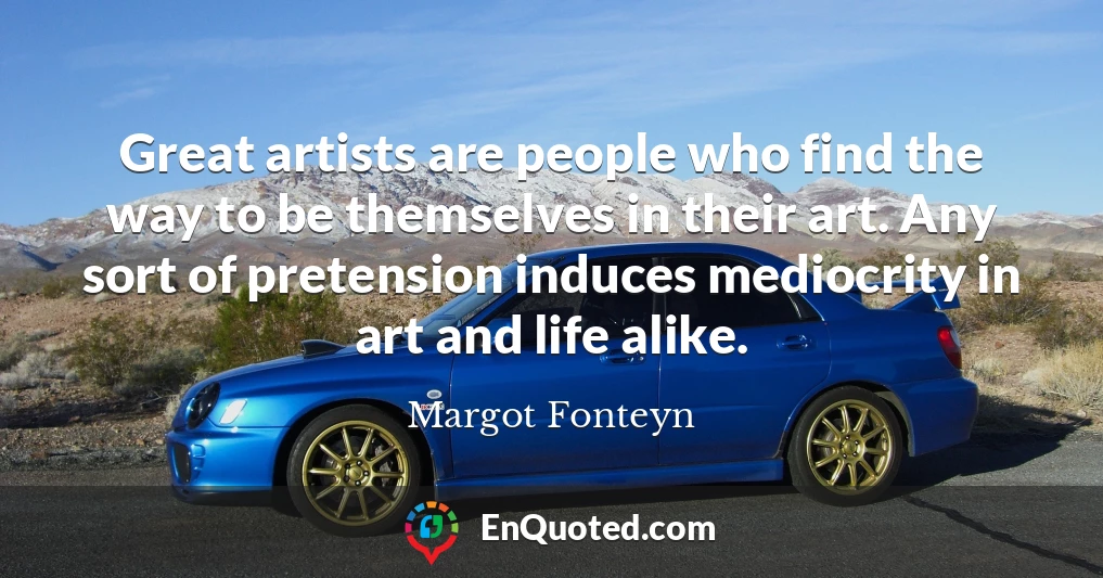 Great artists are people who find the way to be themselves in their art. Any sort of pretension induces mediocrity in art and life alike.