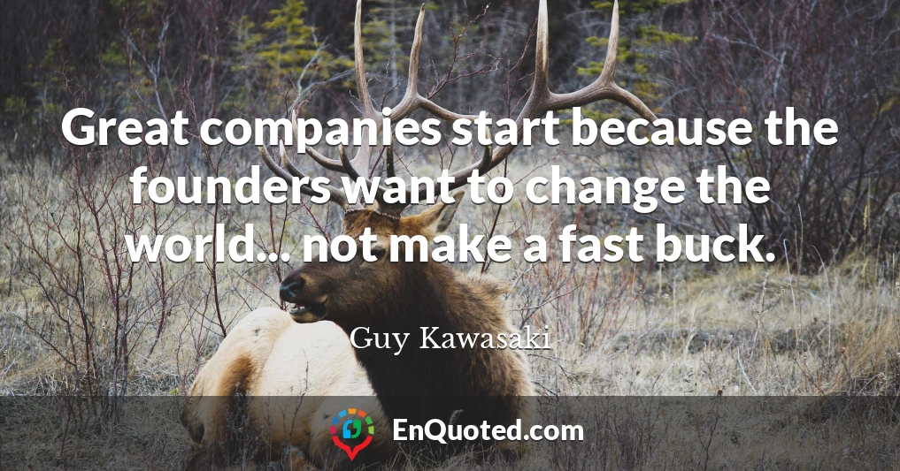 Great companies start because the founders want to change the world... not make a fast buck.