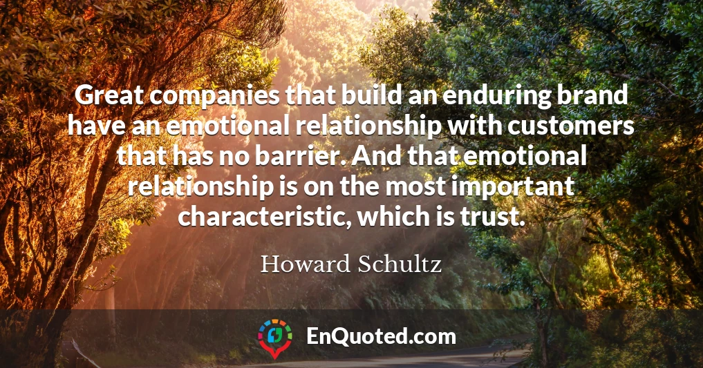 Great companies that build an enduring brand have an emotional relationship with customers that has no barrier. And that emotional relationship is on the most important characteristic, which is trust.