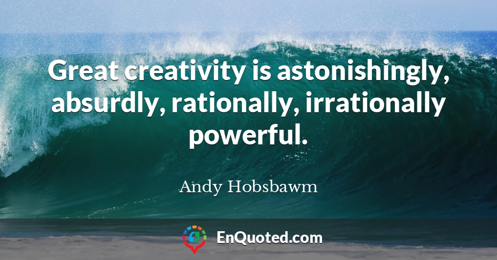 Great creativity is astonishingly, absurdly, rationally, irrationally powerful.