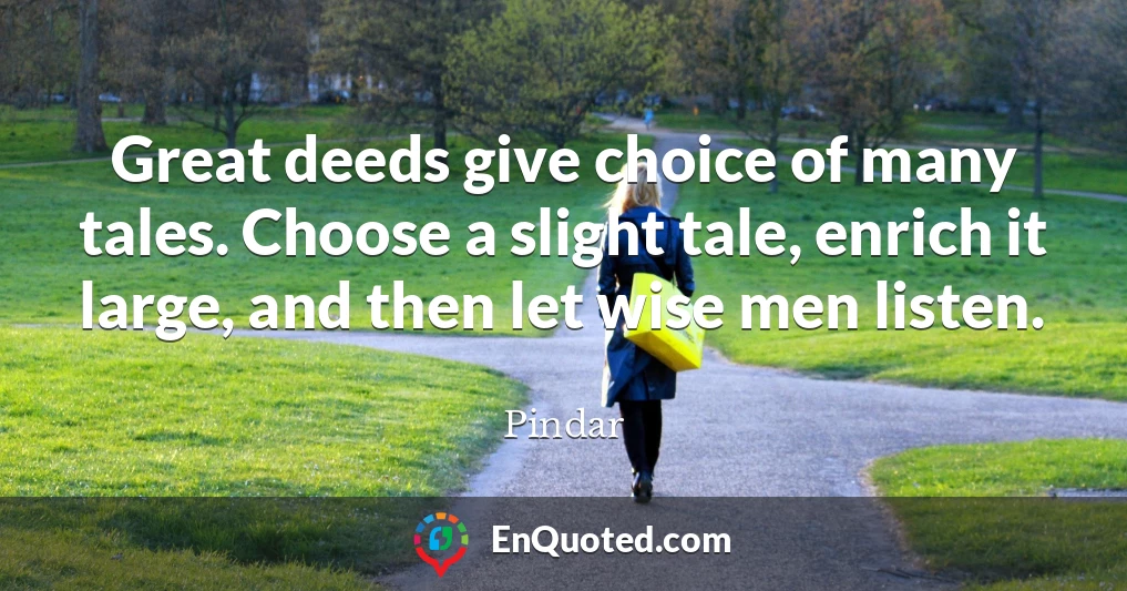 Great deeds give choice of many tales. Choose a slight tale, enrich it large, and then let wise men listen.