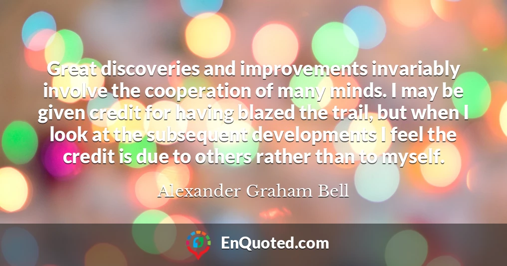Great discoveries and improvements invariably involve the cooperation of many minds. I may be given credit for having blazed the trail, but when I look at the subsequent developments I feel the credit is due to others rather than to myself.
