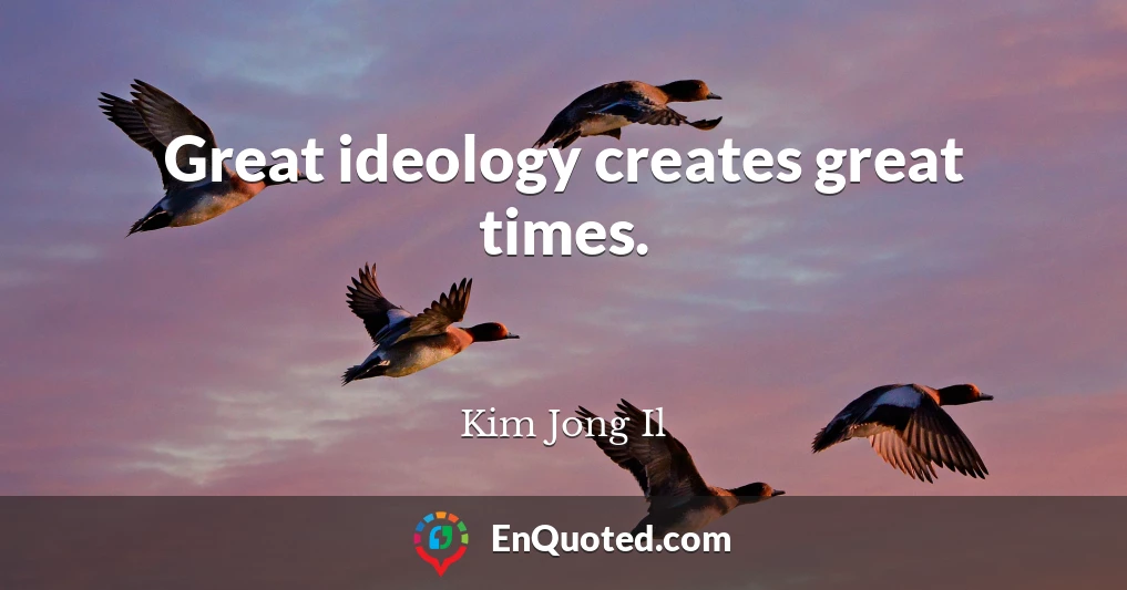 Great ideology creates great times.