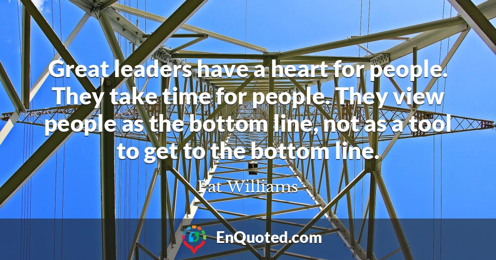 Great leaders have a heart for people. They take time for people. They view people as the bottom line, not as a tool to get to the bottom line.