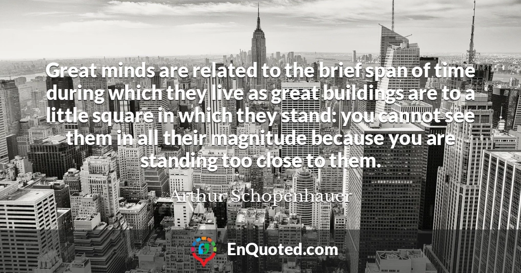 Great minds are related to the brief span of time during which they live as great buildings are to a little square in which they stand: you cannot see them in all their magnitude because you are standing too close to them.