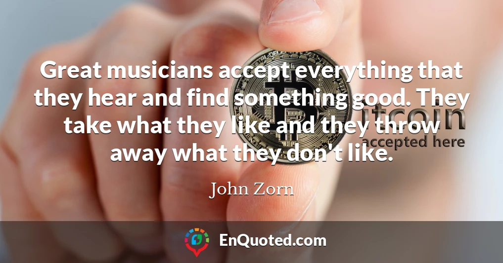 Great musicians accept everything that they hear and find something good. They take what they like and they throw away what they don't like.