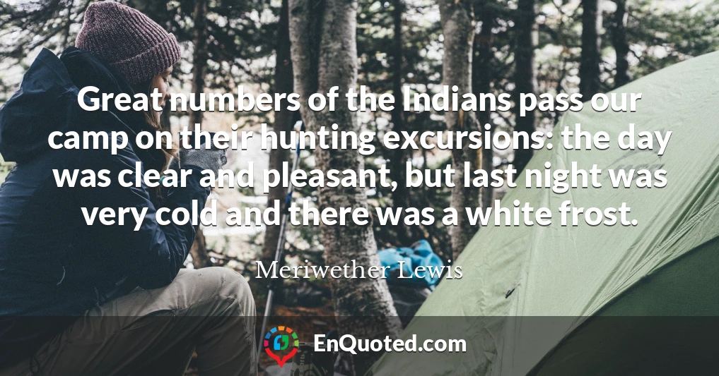 Great numbers of the Indians pass our camp on their hunting excursions: the day was clear and pleasant, but last night was very cold and there was a white frost.