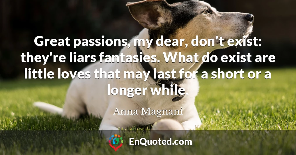 Great passions, my dear, don't exist: they're liars fantasies. What do exist are little loves that may last for a short or a longer while.