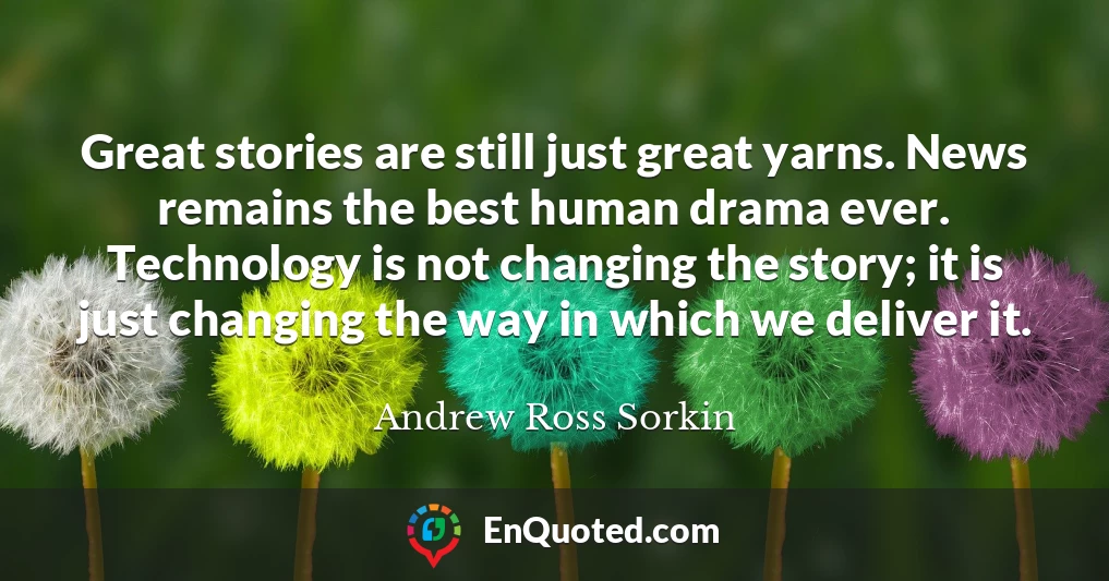 Great stories are still just great yarns. News remains the best human drama ever. Technology is not changing the story; it is just changing the way in which we deliver it.