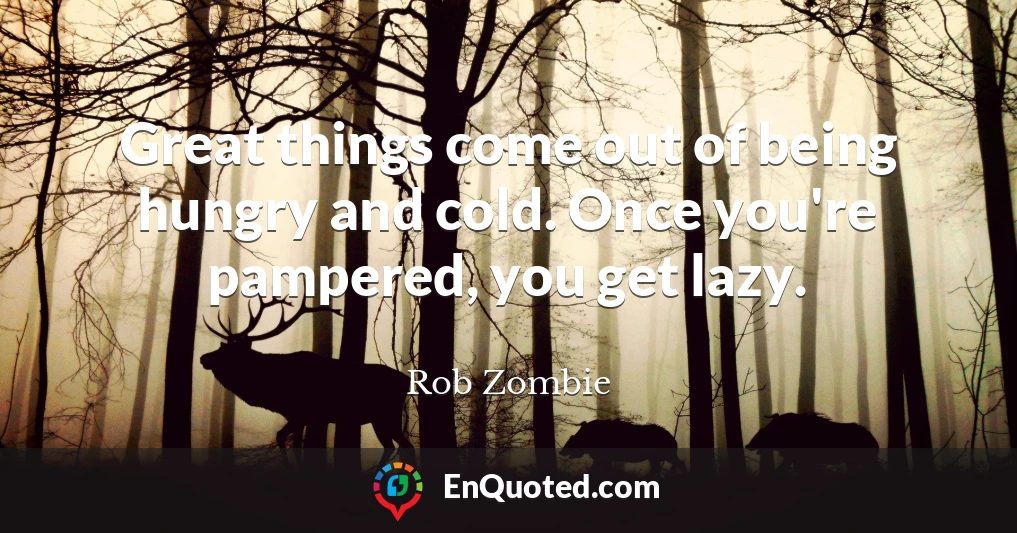 Great things come out of being hungry and cold. Once you're pampered, you get lazy.