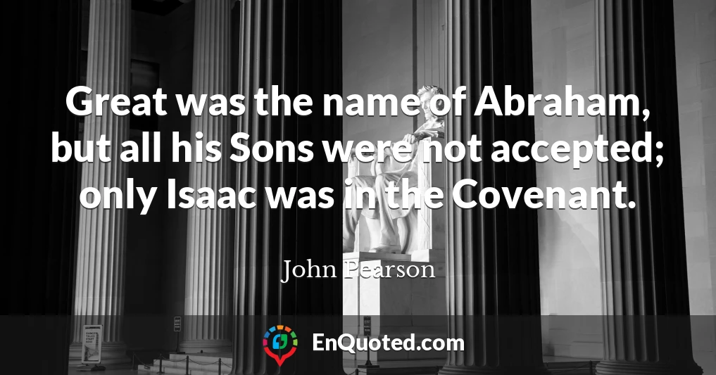 Great was the name of Abraham, but all his Sons were not accepted; only Isaac was in the Covenant.