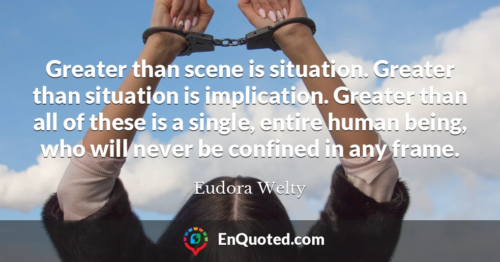 Greater than scene is situation. Greater than situation is implication. Greater than all of these is a single, entire human being, who will never be confined in any frame.
