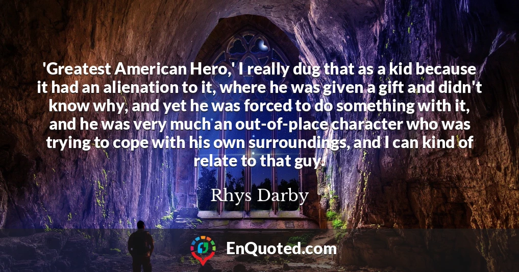 'Greatest American Hero,' I really dug that as a kid because it had an alienation to it, where he was given a gift and didn't know why, and yet he was forced to do something with it, and he was very much an out-of-place character who was trying to cope with his own surroundings, and I can kind of relate to that guy.