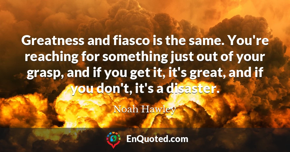 Greatness and fiasco is the same. You're reaching for something just out of your grasp, and if you get it, it's great, and if you don't, it's a disaster.