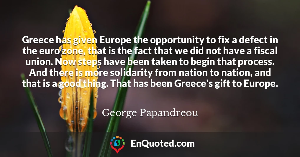 Greece has given Europe the opportunity to fix a defect in the euro zone, that is the fact that we did not have a fiscal union. Now steps have been taken to begin that process. And there is more solidarity from nation to nation, and that is a good thing. That has been Greece's gift to Europe.