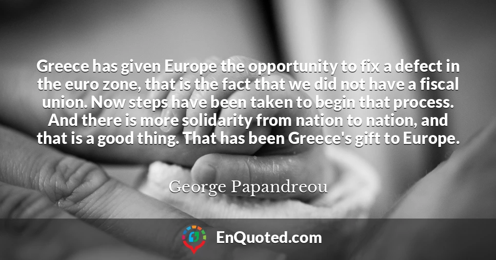 Greece has given Europe the opportunity to fix a defect in the euro zone, that is the fact that we did not have a fiscal union. Now steps have been taken to begin that process. And there is more solidarity from nation to nation, and that is a good thing. That has been Greece's gift to Europe.