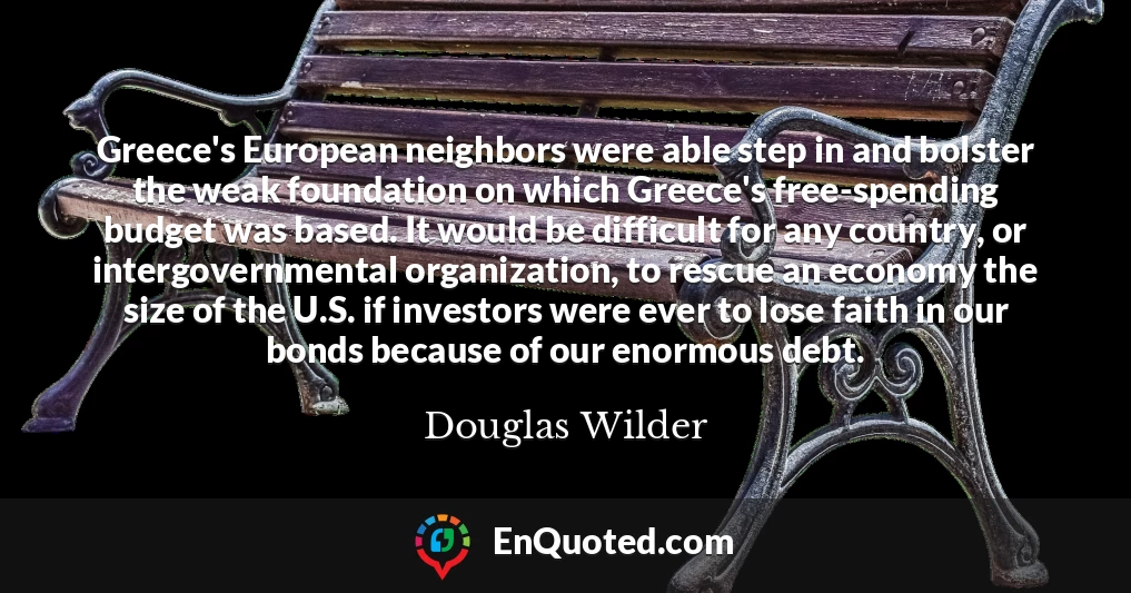 Greece's European neighbors were able step in and bolster the weak foundation on which Greece's free-spending budget was based. It would be difficult for any country, or intergovernmental organization, to rescue an economy the size of the U.S. if investors were ever to lose faith in our bonds because of our enormous debt.