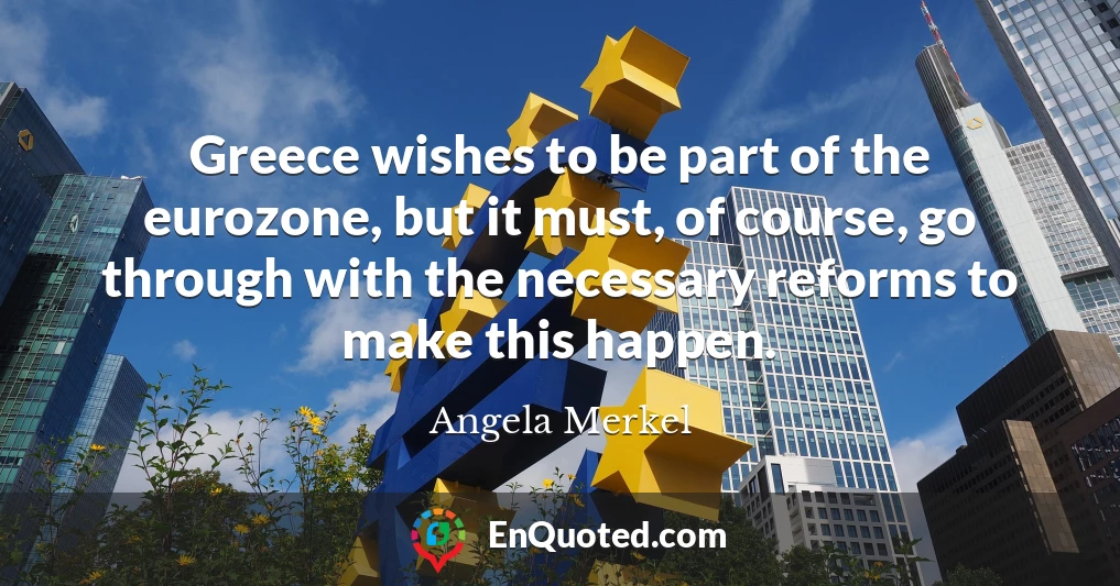 Greece wishes to be part of the eurozone, but it must, of course, go through with the necessary reforms to make this happen.