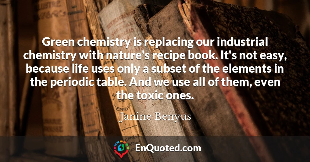 Green chemistry is replacing our industrial chemistry with nature's recipe book. It's not easy, because life uses only a subset of the elements in the periodic table. And we use all of them, even the toxic ones.