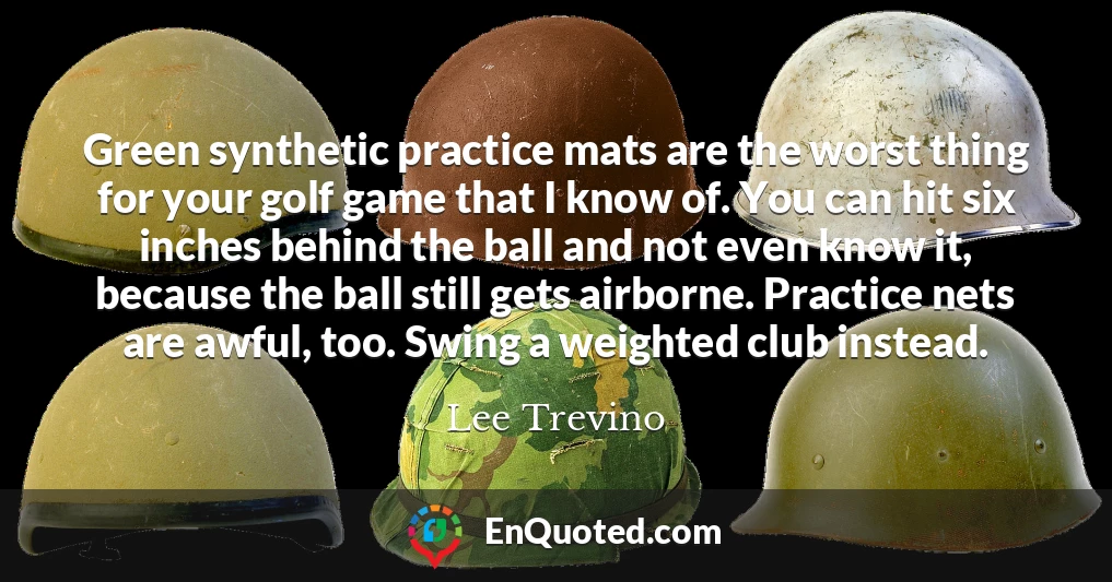 Green synthetic practice mats are the worst thing for your golf game that I know of. You can hit six inches behind the ball and not even know it, because the ball still gets airborne. Practice nets are awful, too. Swing a weighted club instead.