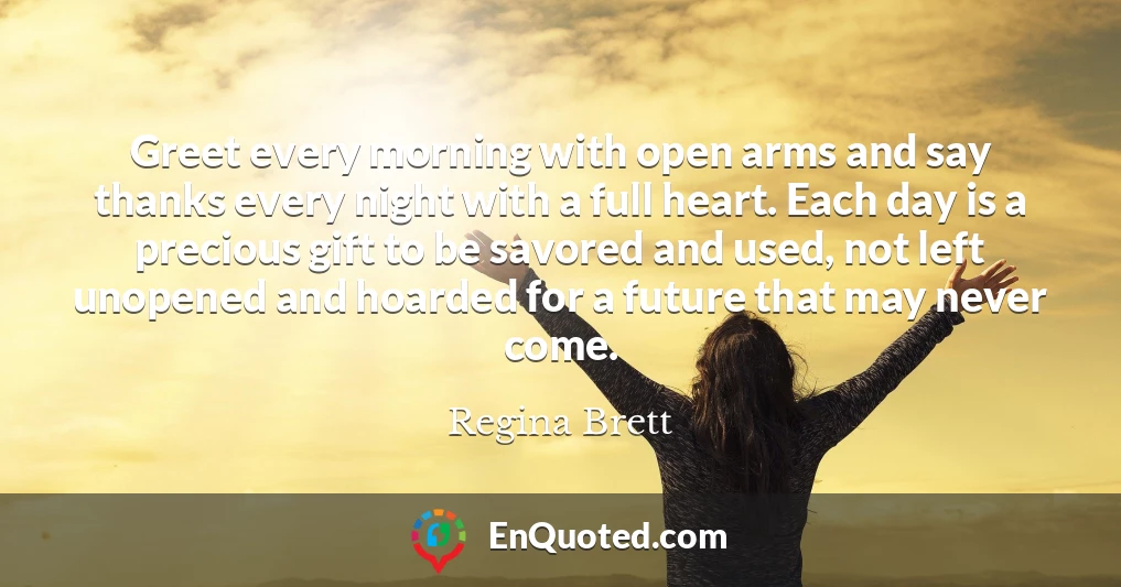 Greet every morning with open arms and say thanks every night with a full heart. Each day is a precious gift to be savored and used, not left unopened and hoarded for a future that may never come.