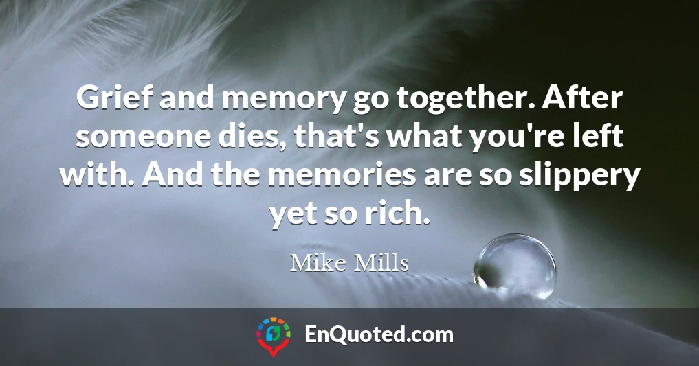 Grief and memory go together. After someone dies, that's what you're left with. And the memories are so slippery yet so rich.
