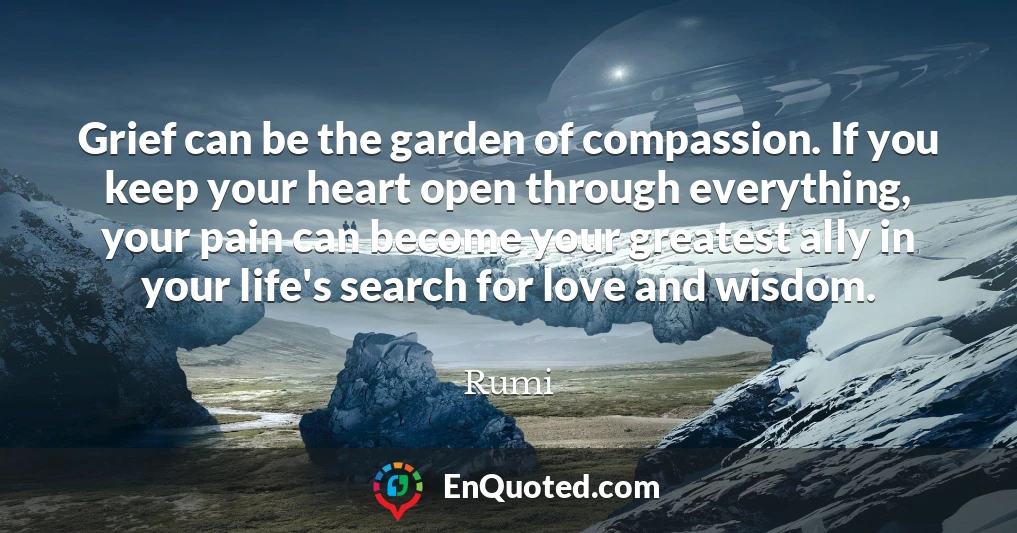 Grief can be the garden of compassion. If you keep your heart open through everything, your pain can become your greatest ally in your life's search for love and wisdom.