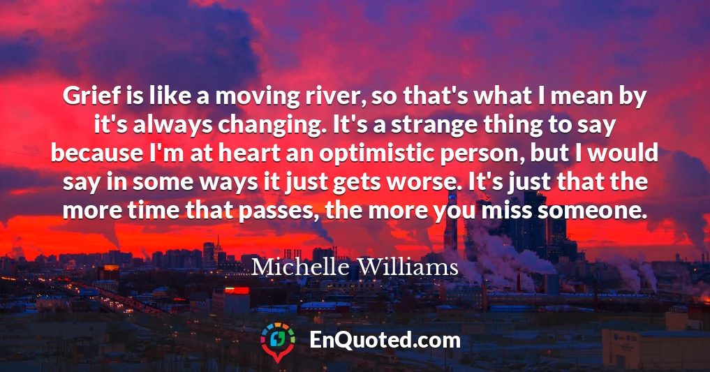 Grief is like a moving river, so that's what I mean by it's always changing. It's a strange thing to say because I'm at heart an optimistic person, but I would say in some ways it just gets worse. It's just that the more time that passes, the more you miss someone.