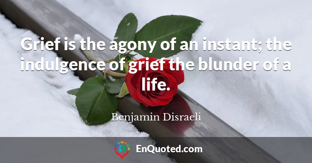 Grief is the agony of an instant; the indulgence of grief the blunder of a life.